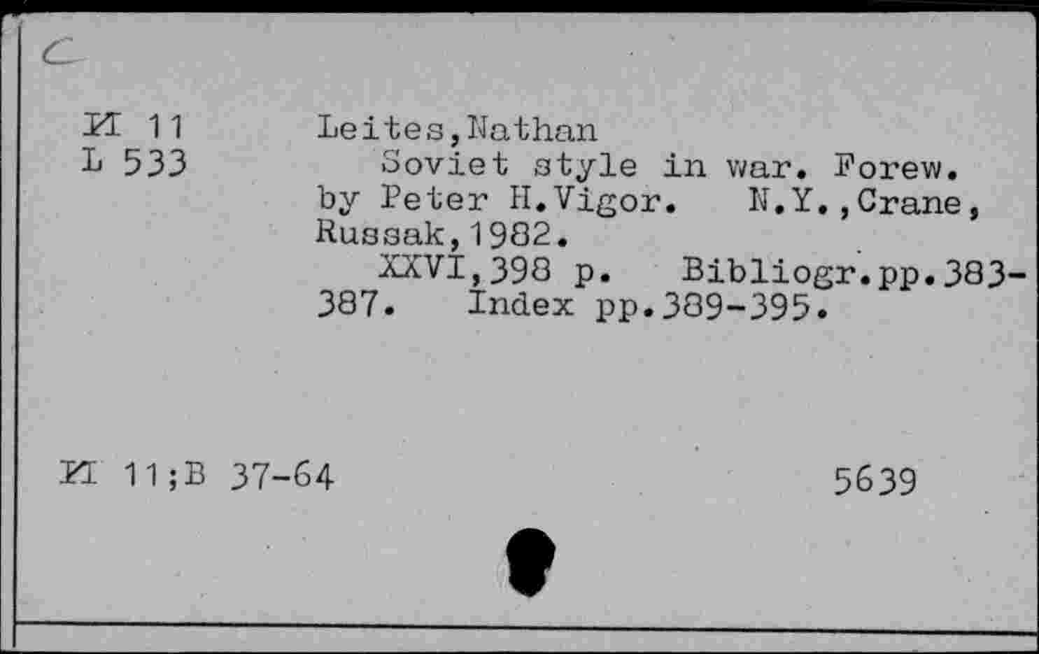 ﻿n 11
L 533
Leites,Nathan
Soviet style in war. Forew. by Peter H.Vigor. N.Y.,Crane, Russak,1982.
XXVI,39Q p. Bibliogr.pp.383 387. Index pp.389-395.
FI 11;B 37-64
5639